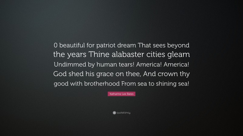 Katharine Lee Bates Quote: “0 beautiful for patriot dream That sees beyond the years Thine alabaster cities gleam Undimmed by human tears! America! America! God shed his grace on thee, And crown thy good with brotherhood From sea to shining sea!”