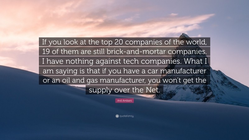 Anil Ambani Quote: “If you look at the top 20 companies of the world, 19 of them are still brick-and-mortar companies. I have nothing against tech companies. What I am saying is that if you have a car manufacturer or an oil and gas manufacturer, you won’t get the supply over the Net.”