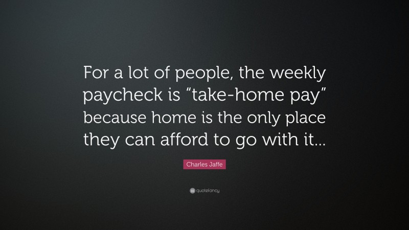 Charles Jaffe Quote: “For a lot of people, the weekly paycheck is “take-home pay” because home is the only place they can afford to go with it...”