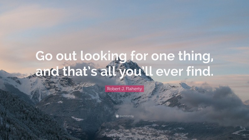 Robert J. Flaherty Quote: “Go out looking for one thing, and that’s all you’ll ever find.”