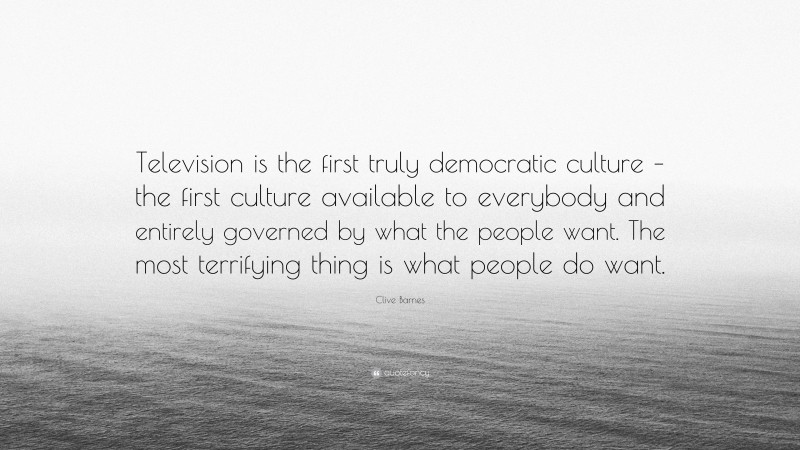 Clive Barnes Quote: “Television is the first truly democratic culture – the first culture available to everybody and entirely governed by what the people want. The most terrifying thing is what people do want.”