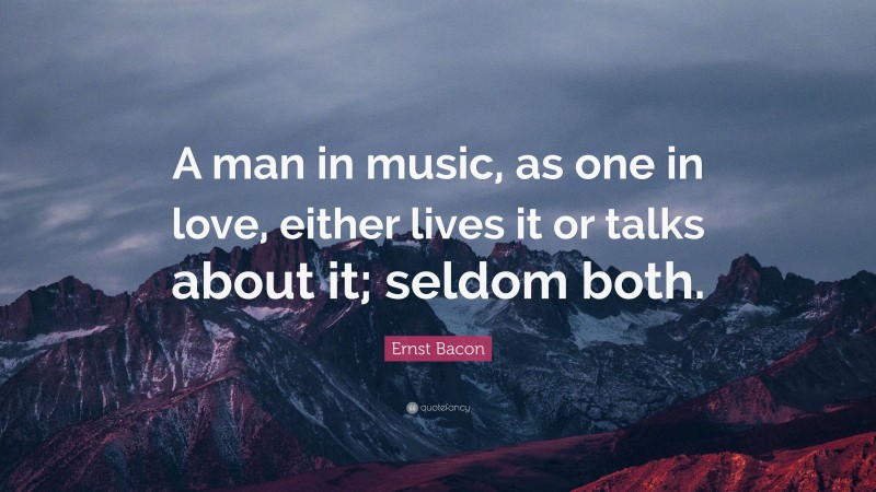 Ernst Bacon Quote: “A man in music, as one in love, either lives it or talks about it; seldom both.”