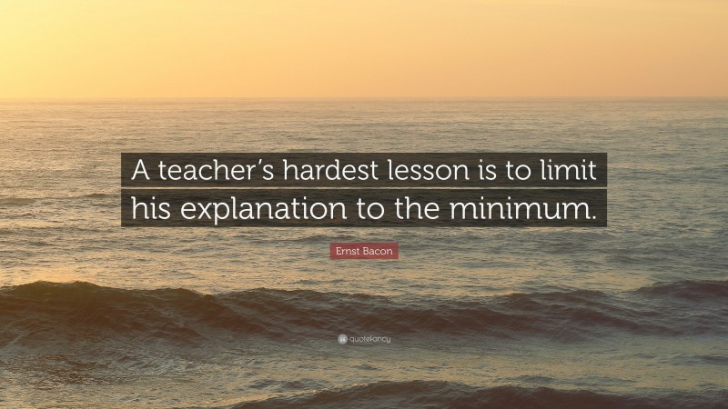 Ernst Bacon Quote: “A teacher’s hardest lesson is to limit his explanation to the minimum.”