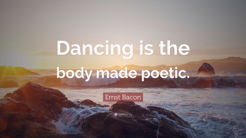 Ernst Bacon Quote: “Dancing is the body made poetic.”