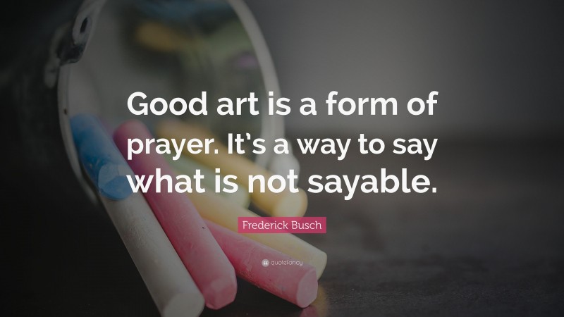 Frederick Busch Quote: “Good art is a form of prayer. It’s a way to say what is not sayable.”