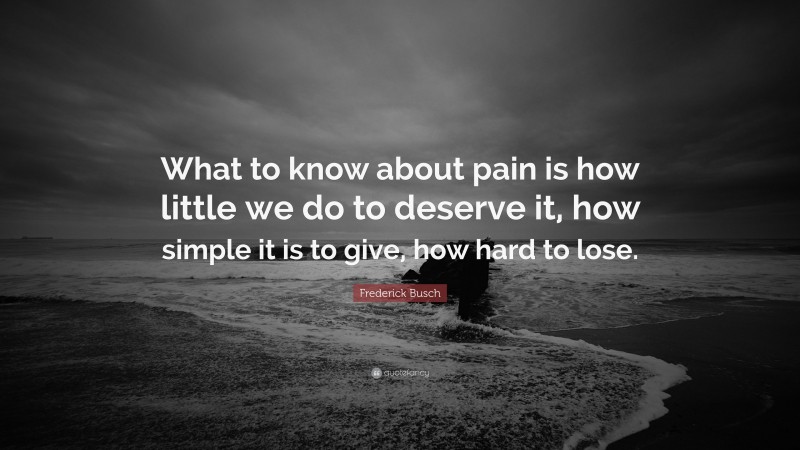 Frederick Busch Quote: “What to know about pain is how little we do to deserve it, how simple it is to give, how hard to lose.”