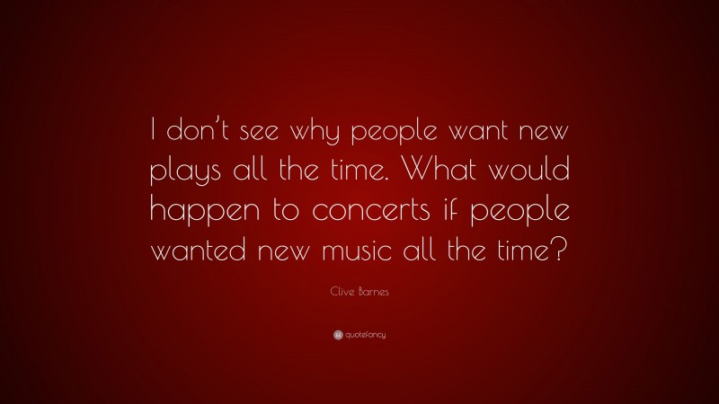 Clive Barnes Quote: “I don’t see why people want new plays all the time. What would happen to concerts if people wanted new music all the time?”