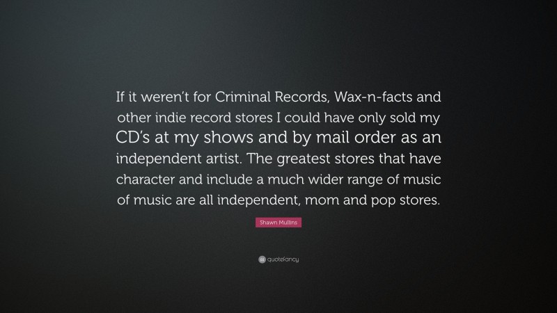 Shawn Mullins Quote: “If it weren’t for Criminal Records, Wax-n-facts and other indie record stores I could have only sold my CD’s at my shows and by mail order as an independent artist. The greatest stores that have character and include a much wider range of music of music are all independent, mom and pop stores.”