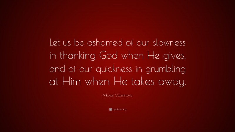 Nikolaj Velimirovic Quote: “Let us be ashamed of our slowness in thanking God when He gives, and of our quickness in grumbling at Him when He takes away.”
