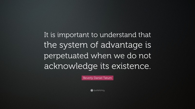 Beverly Daniel Tatum Quote: “It is important to understand that the system of advantage is perpetuated when we do not acknowledge its existence.”