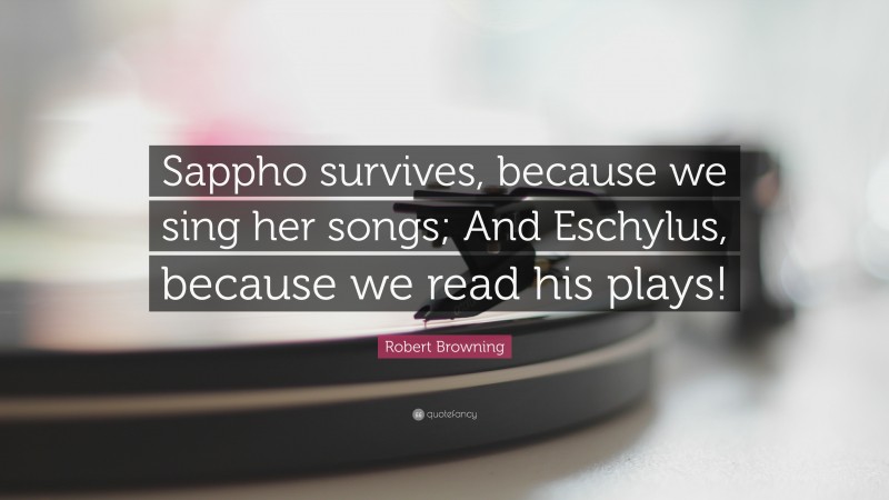 Robert Browning Quote: “Sappho survives, because we sing her songs; And Eschylus, because we read his plays!”