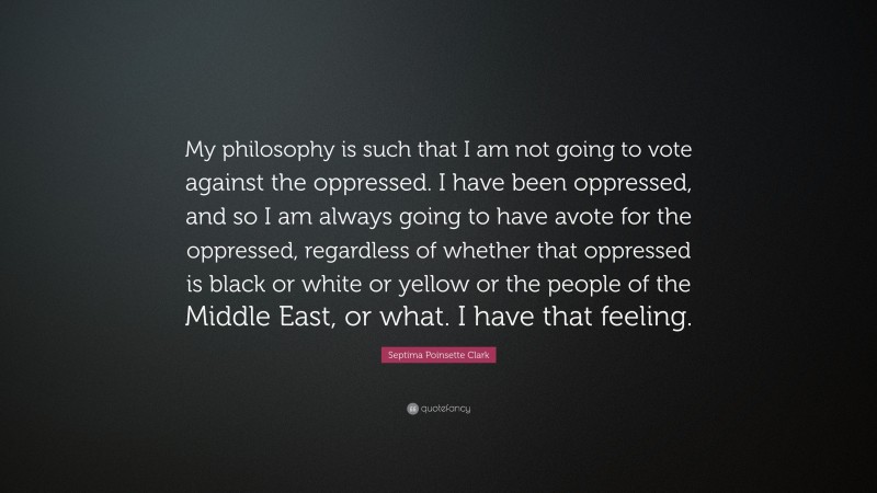 Septima Poinsette Clark Quote: “My philosophy is such that I am not going to vote against the oppressed. I have been oppressed, and so I am always going to have avote for the oppressed, regardless of whether that oppressed is black or white or yellow or the people of the Middle East, or what. I have that feeling.”