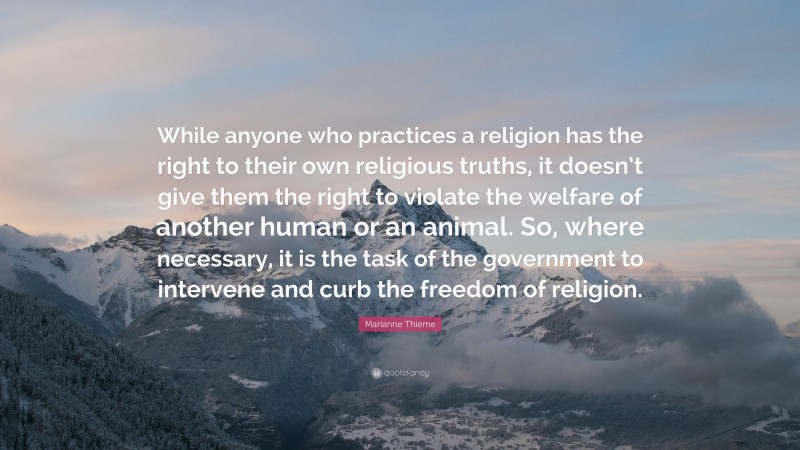 Marianne Thieme Quote: “While anyone who practices a religion has the right to their own religious truths, it doesn’t give them the right to violate the welfare of another human or an animal. So, where necessary, it is the task of the government to intervene and curb the freedom of religion.”