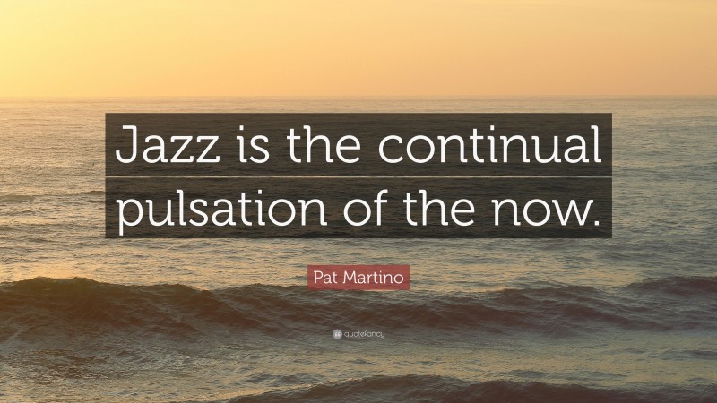 Pat Martino Quote: “Jazz is the continual pulsation of the now.”