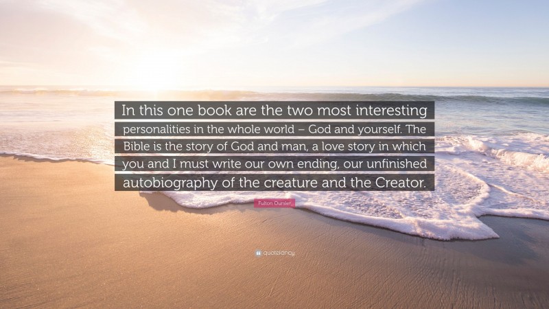 Fulton Oursler Quote: “In this one book are the two most interesting personalities in the whole world – God and yourself. The Bible is the story of God and man, a love story in which you and I must write our own ending, our unfinished autobiography of the creature and the Creator.”