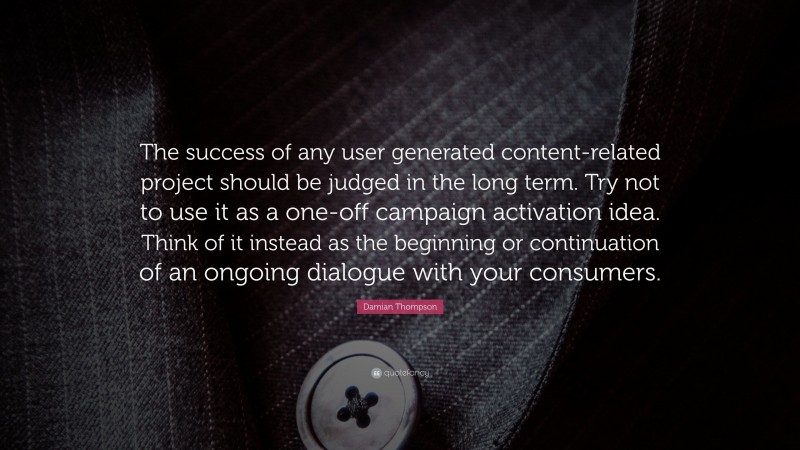 Damian Thompson Quote: “The success of any user generated content-related project should be judged in the long term. Try not to use it as a one-off campaign activation idea. Think of it instead as the beginning or continuation of an ongoing dialogue with your consumers.”
