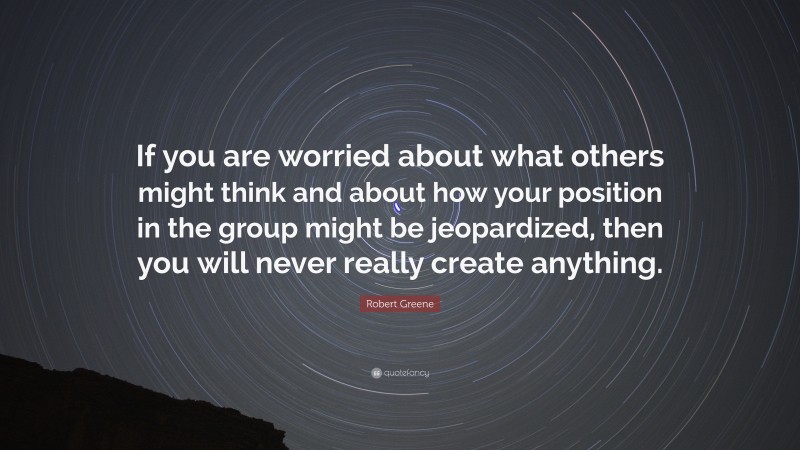 Robert Greene Quote: “If you are worried about what others might think and about how your position in the group might be jeopardized, then you will never really create anything.”