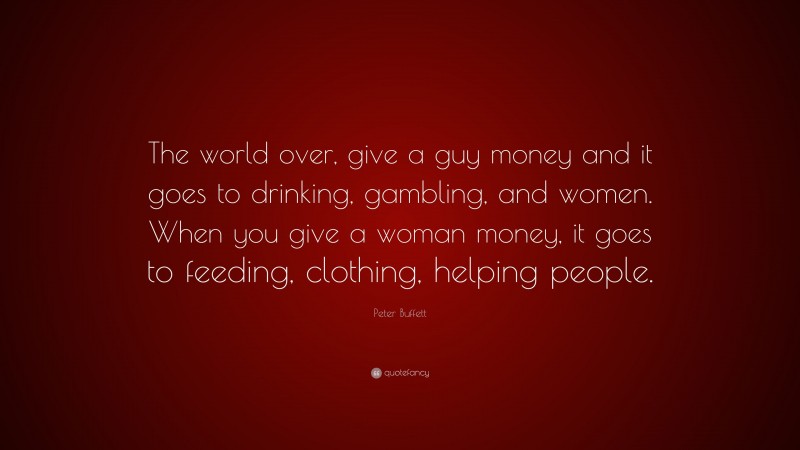Peter Buffett Quote: “The world over, give a guy money and it goes to drinking, gambling, and women. When you give a woman money, it goes to feeding, clothing, helping people.”