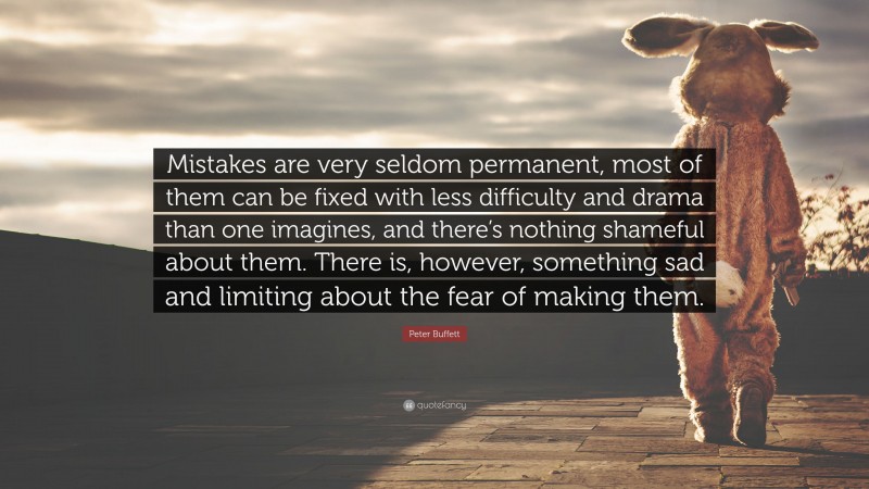 Peter Buffett Quote: “Mistakes are very seldom permanent, most of them can be fixed with less difficulty and drama than one imagines, and there’s nothing shameful about them. There is, however, something sad and limiting about the fear of making them.”