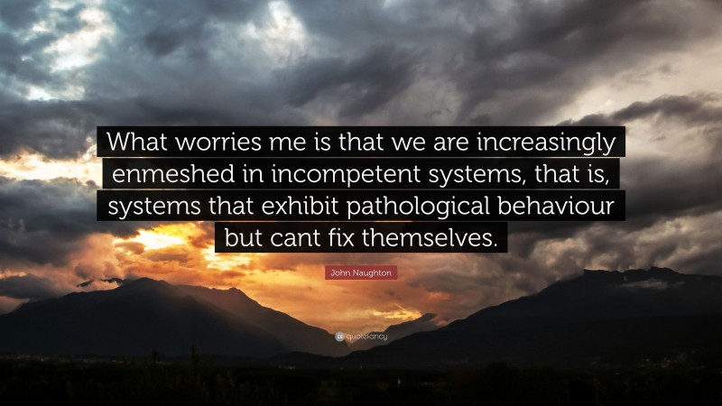 John Naughton Quote: “What worries me is that we are increasingly enmeshed in incompetent systems, that is, systems that exhibit pathological behaviour but cant fix themselves.”