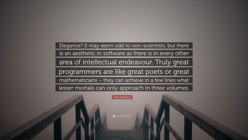John Naughton Quote: “Elegance? It may seem odd to non-scientists, but there is an aesthetic in software as there is in every other area of intellectual endeavour. Truly great programmers are like great poets or great mathematicians – they can achieve in a few lines what lesser mortals can only approach in three volumes.”