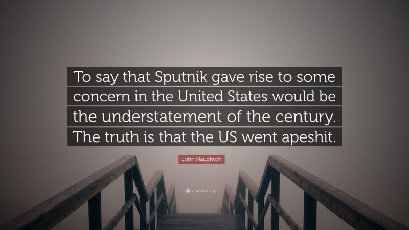 John Naughton Quote: “To say that Sputnik gave rise to some concern in the United States would be the understatement of the century. The truth is that the US went apeshit.”