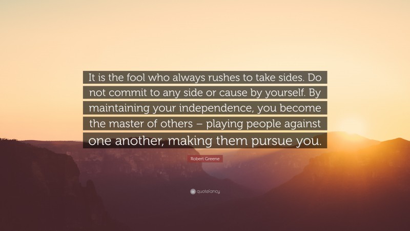 Robert Greene Quote: “It is the fool who always rushes to take sides. Do not commit to any side or cause by yourself. By maintaining your independence, you become the master of others – playing people against one another, making them pursue you.”