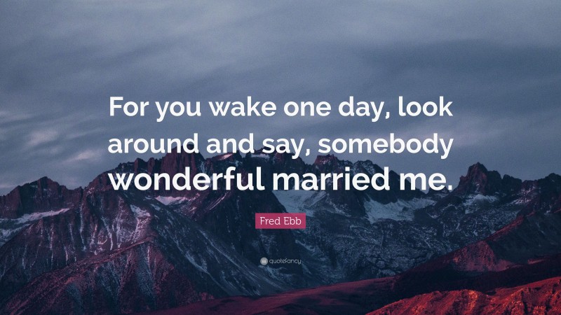 Fred Ebb Quote: “For you wake one day, look around and say, somebody wonderful married me.”