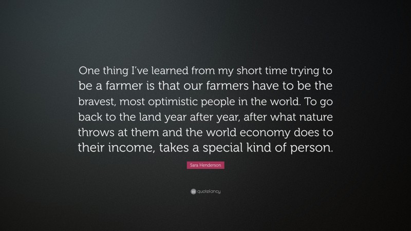 Sara Henderson Quote: “One thing I’ve learned from my short time trying to be a farmer is that our farmers have to be the bravest, most optimistic people in the world. To go back to the land year after year, after what nature throws at them and the world economy does to their income, takes a special kind of person.”