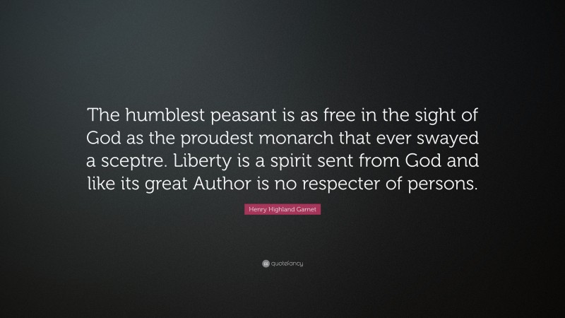 Henry Highland Garnet Quote: “The humblest peasant is as free in the sight of God as the proudest monarch that ever swayed a sceptre. Liberty is a spirit sent from God and like its great Author is no respecter of persons.”