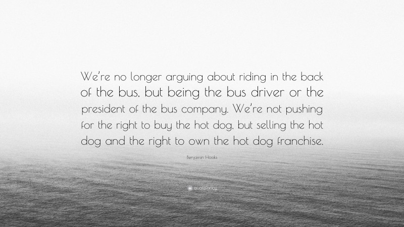 Benjamin Hooks Quote: “We’re no longer arguing about riding in the back of the bus, but being the bus driver or the president of the bus company. We’re not pushing for the right to buy the hot dog, but selling the hot dog and the right to own the hot dog franchise.”