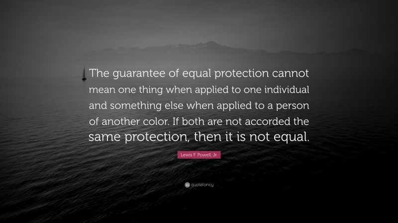 Lewis F. Powell, Jr. Quote: “The guarantee of equal protection cannot mean one thing when applied to one individual and something else when applied to a person of another color. If both are not accorded the same protection, then it is not equal.”