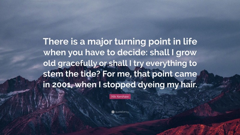 Nik Kershaw Quote: “There is a major turning point in life when you have to decide: shall I grow old gracefully or shall I try everything to stem the tide? For me, that point came in 2001, when I stopped dyeing my hair.”