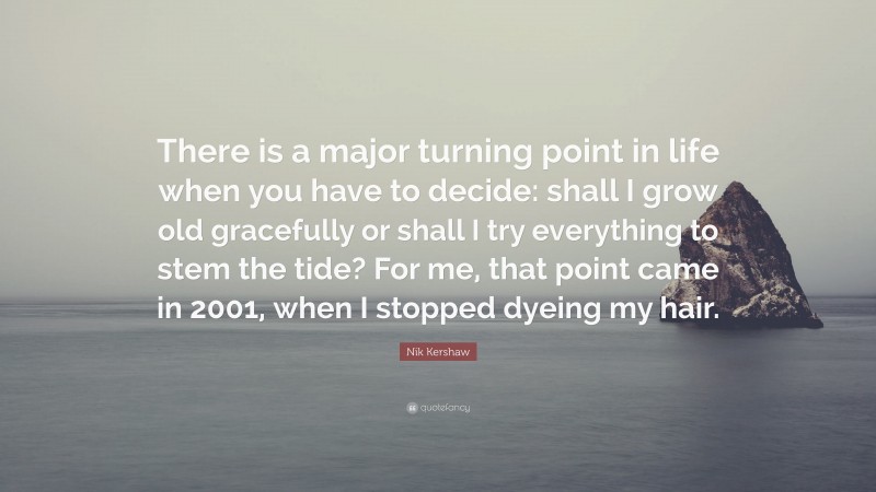 Nik Kershaw Quote: “There is a major turning point in life when you have to decide: shall I grow old gracefully or shall I try everything to stem the tide? For me, that point came in 2001, when I stopped dyeing my hair.”