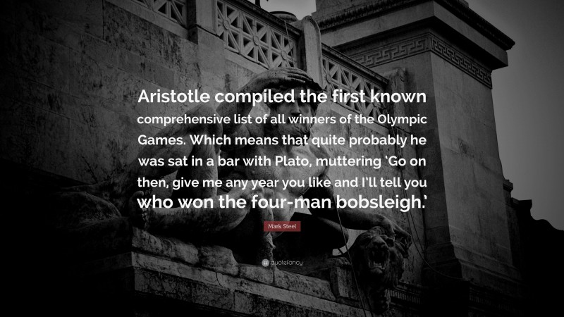 Mark Steel Quote: “Aristotle compiled the first known comprehensive list of all winners of the Olympic Games. Which means that quite probably he was sat in a bar with Plato, muttering ‘Go on then, give me any year you like and I’ll tell you who won the four-man bobsleigh.’”