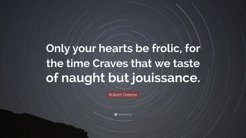 Robert Greene Quote: “Only your hearts be frolic, for the time Craves that we taste of naught but jouissance.”