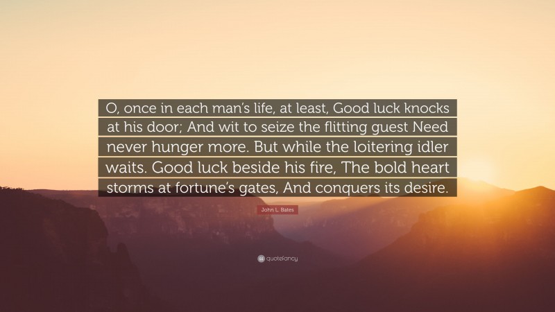 John L. Bates Quote: “O, once in each man’s life, at least, Good luck knocks at his door; And wit to seize the flitting guest Need never hunger more. But while the loitering idler waits. Good luck beside his fire, The bold heart storms at fortune’s gates, And conquers its desire.”