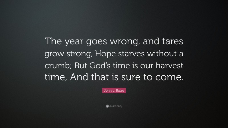 John L. Bates Quote: “The year goes wrong, and tares grow strong, Hope starves without a crumb; But God’s time is our harvest time, And that is sure to come.”