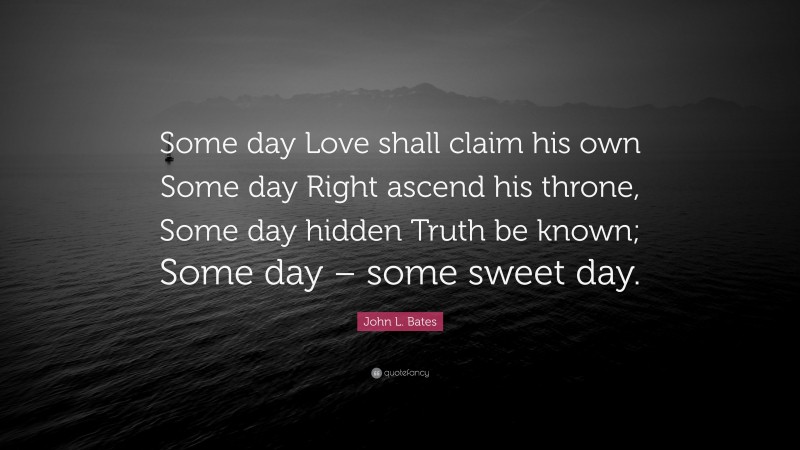 John L. Bates Quote: “Some day Love shall claim his own Some day Right ascend his throne, Some day hidden Truth be known; Some day – some sweet day.”