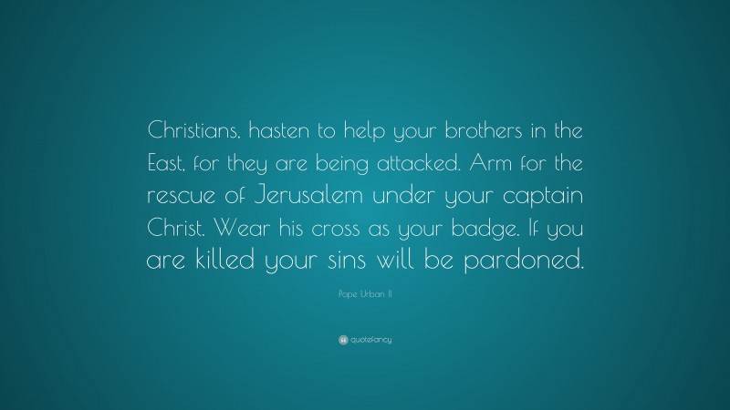 Pope Urban II Quote: “Christians, hasten to help your brothers in the East, for they are being attacked. Arm for the rescue of Jerusalem under your captain Christ. Wear his cross as your badge. If you are killed your sins will be pardoned.”
