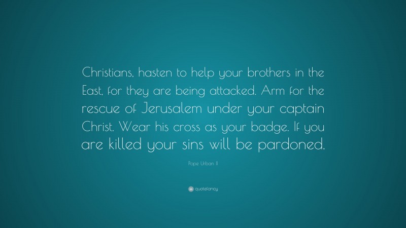 Pope Urban II Quote: “Christians, hasten to help your brothers in the East, for they are being attacked. Arm for the rescue of Jerusalem under your captain Christ. Wear his cross as your badge. If you are killed your sins will be pardoned.”