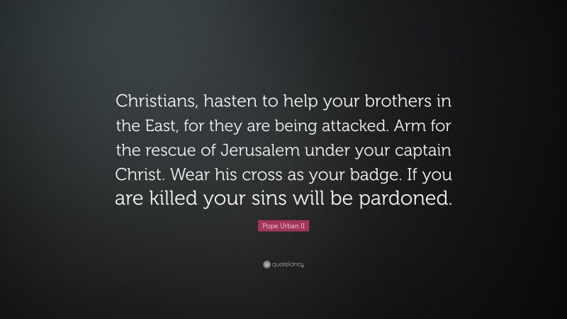 Pope Urban II Quote: “Christians, hasten to help your brothers in the East, for they are being attacked. Arm for the rescue of Jerusalem under your captain Christ. Wear his cross as your badge. If you are killed your sins will be pardoned.”
