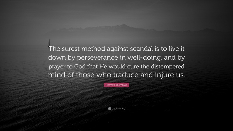 Herman Boerhaave Quote: “The surest method against scandal is to live it down by perseverance in well-doing, and by prayer to God that He would cure the distempered mind of those who traduce and injure us.”