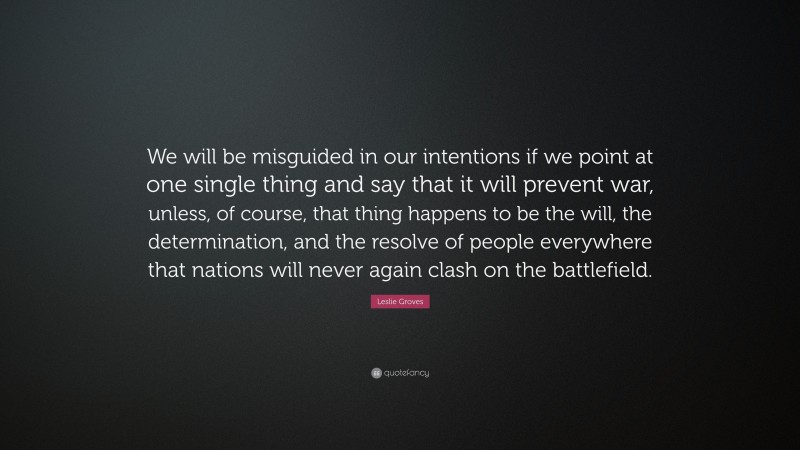 Leslie Groves Quote: “We will be misguided in our intentions if we point at one single thing and say that it will prevent war, unless, of course, that thing happens to be the will, the determination, and the resolve of people everywhere that nations will never again clash on the battlefield.”