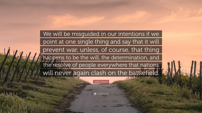 Leslie Groves Quote: “We will be misguided in our intentions if we point at one single thing and say that it will prevent war, unless, of course, that thing happens to be the will, the determination, and the resolve of people everywhere that nations will never again clash on the battlefield.”