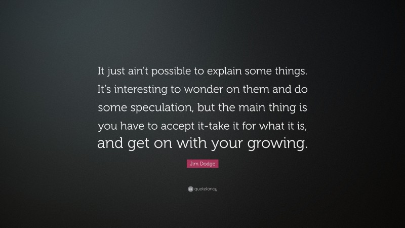 Jim Dodge Quote: “It just ain’t possible to explain some things. It’s interesting to wonder on them and do some speculation, but the main thing is you have to accept it-take it for what it is, and get on with your growing.”