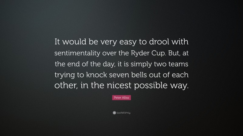 Peter Alliss Quote: “It would be very easy to drool with sentimentality over the Ryder Cup. But, at the end of the day, it is simply two teams trying to knock seven bells out of each other, in the nicest possible way.”