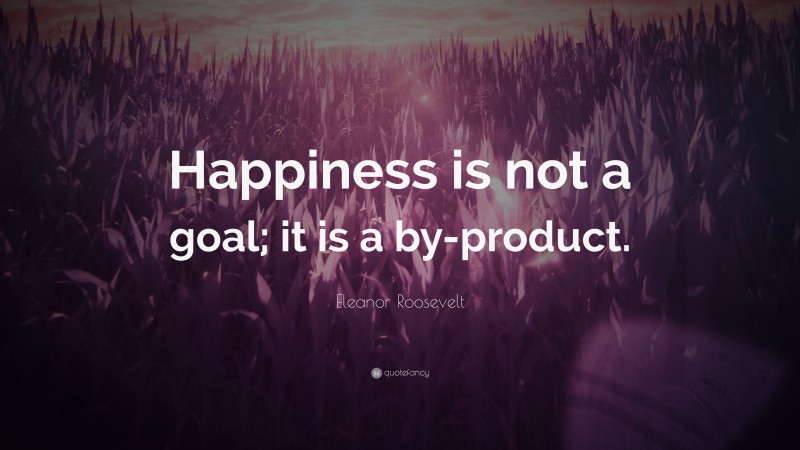 Eleanor Roosevelt Quote: “Happiness is not a goal; it is a by-product.”