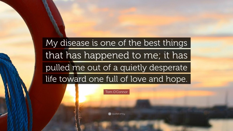 Tom O'Connor Quote: “My disease is one of the best things that has happened to me; it has pulled me out of a quietly desperate life toward one full of love and hope.”