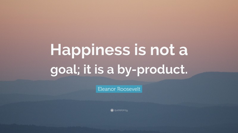 Eleanor Roosevelt Quote: “Happiness is not a goal; it is a by-product.”